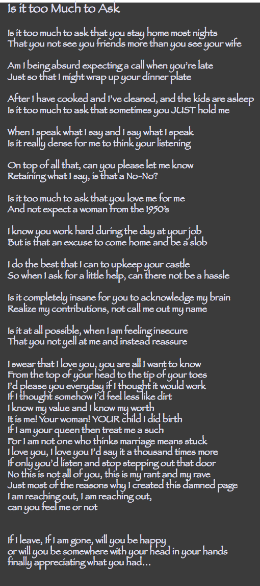 Is it too Much to Ask Is it too much to ask that you stay home most nights That you not see you friends more than you see your wife Am I being absurd expecting a call when you’re late Just so that I might wrap up your dinner plate After I have cooked and I’ve cleaned, and the kids are asleep Is it too much to ask that sometimes you JUST hold me When I speak what I say and I say what I speak Is it really dense for me to think your listening On top of all that, can you please let me know Retaining what I say, is that a No-No? Is it too much to ask that you love me for me And not expect a woman from the 1950’s I know you work hard during the day at your job But is that an excuse to come home and be a slob I do the best that I can to upkeep your castle So when I ask for a little help, can there not be a hassle Is it completely insane for you to acknowledge my brain Realize my contributions, not call me out my name Is it at all possible, when I am feeling insecure That you not yell at me and instead reassure I swear that I love you, you are all I want to know From the top of your head to the tip of your toes I’d please you everyday if I thought it would work If I thought somehow I’d feel less like dirt I know my value and I know my worth It is me! Your woman! YOUR child I did birth If I am your queen then treat me a such For I am not one who thinks marriage means stuck I love you, I love you I’d say it a thousand times more If only you’d listen and stop stepping out that door No this is not all of you, this is my rant and my rave Just most of the reasons why I created this damned page I am reaching out, I am reaching out, can you feel me or not If I leave, If I am gone, will you be happy or will you be somewhere with your head in your hands finally appreciating what you had… 