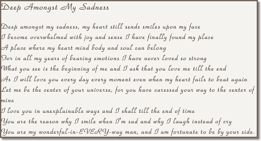 Deep Amongst My Sadness Deep amongst my sadness, my heart still sends smiles upon my face I become overwhelmed with joy and sense I have finally found my place A place where my heart mind body and soul can belong For in all my years of bearing emotions I have never loved so strong What you see is the beginning of me and I ask that you love me till the end As I will love you every day every moment even when my heart fails to beat again Let me be the center of your universe, for you have caressed your way to the center of mine I love you in unexplainable ways and I shall till the end of time You are the reason why I smile when I'm sad and why I laugh instead of cry You are my wonderful-in-EVERY-way man, and I am fortunate to be by your side.